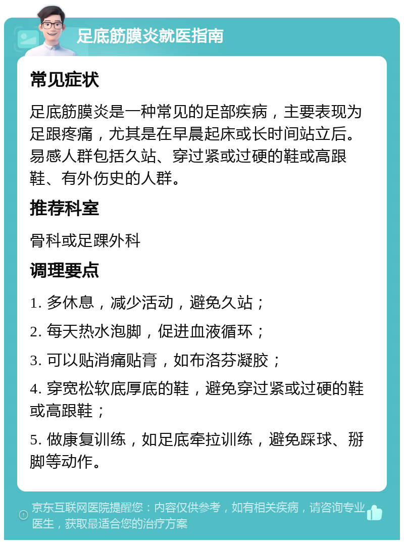 足底筋膜炎就医指南 常见症状 足底筋膜炎是一种常见的足部疾病，主要表现为足跟疼痛，尤其是在早晨起床或长时间站立后。易感人群包括久站、穿过紧或过硬的鞋或高跟鞋、有外伤史的人群。 推荐科室 骨科或足踝外科 调理要点 1. 多休息，减少活动，避免久站； 2. 每天热水泡脚，促进血液循环； 3. 可以贴消痛贴膏，如布洛芬凝胶； 4. 穿宽松软底厚底的鞋，避免穿过紧或过硬的鞋或高跟鞋； 5. 做康复训练，如足底牵拉训练，避免踩球、掰脚等动作。