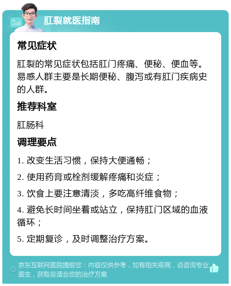 肛裂就医指南 常见症状 肛裂的常见症状包括肛门疼痛、便秘、便血等。易感人群主要是长期便秘、腹泻或有肛门疾病史的人群。 推荐科室 肛肠科 调理要点 1. 改变生活习惯，保持大便通畅； 2. 使用药膏或栓剂缓解疼痛和炎症； 3. 饮食上要注意清淡，多吃高纤维食物； 4. 避免长时间坐着或站立，保持肛门区域的血液循环； 5. 定期复诊，及时调整治疗方案。