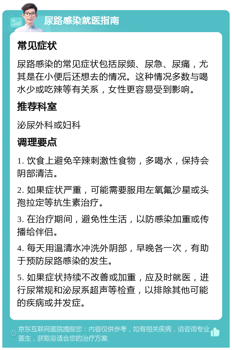 尿路感染就医指南 常见症状 尿路感染的常见症状包括尿频、尿急、尿痛，尤其是在小便后还想去的情况。这种情况多数与喝水少或吃辣等有关系，女性更容易受到影响。 推荐科室 泌尿外科或妇科 调理要点 1. 饮食上避免辛辣刺激性食物，多喝水，保持会阴部清洁。 2. 如果症状严重，可能需要服用左氧氟沙星或头孢拉定等抗生素治疗。 3. 在治疗期间，避免性生活，以防感染加重或传播给伴侣。 4. 每天用温清水冲洗外阴部，早晚各一次，有助于预防尿路感染的发生。 5. 如果症状持续不改善或加重，应及时就医，进行尿常规和泌尿系超声等检查，以排除其他可能的疾病或并发症。