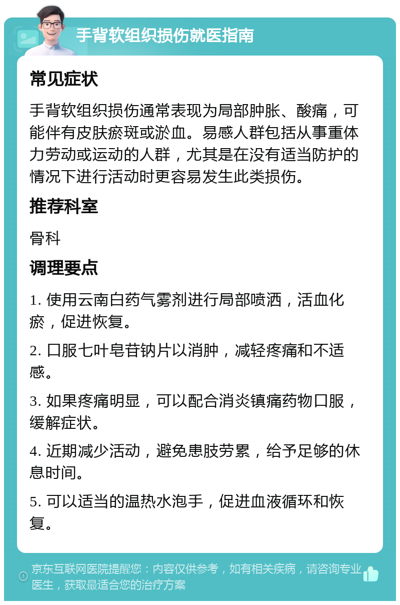 手背软组织损伤就医指南 常见症状 手背软组织损伤通常表现为局部肿胀、酸痛，可能伴有皮肤瘀斑或淤血。易感人群包括从事重体力劳动或运动的人群，尤其是在没有适当防护的情况下进行活动时更容易发生此类损伤。 推荐科室 骨科 调理要点 1. 使用云南白药气雾剂进行局部喷洒，活血化瘀，促进恢复。 2. 口服七叶皂苷钠片以消肿，减轻疼痛和不适感。 3. 如果疼痛明显，可以配合消炎镇痛药物口服，缓解症状。 4. 近期减少活动，避免患肢劳累，给予足够的休息时间。 5. 可以适当的温热水泡手，促进血液循环和恢复。