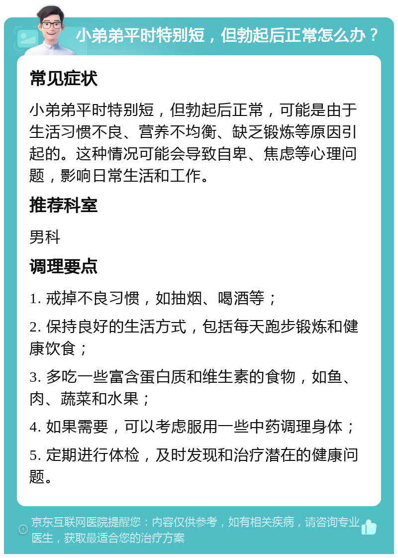 小弟弟平时特别短，但勃起后正常怎么办？ 常见症状 小弟弟平时特别短，但勃起后正常，可能是由于生活习惯不良、营养不均衡、缺乏锻炼等原因引起的。这种情况可能会导致自卑、焦虑等心理问题，影响日常生活和工作。 推荐科室 男科 调理要点 1. 戒掉不良习惯，如抽烟、喝酒等； 2. 保持良好的生活方式，包括每天跑步锻炼和健康饮食； 3. 多吃一些富含蛋白质和维生素的食物，如鱼、肉、蔬菜和水果； 4. 如果需要，可以考虑服用一些中药调理身体； 5. 定期进行体检，及时发现和治疗潜在的健康问题。