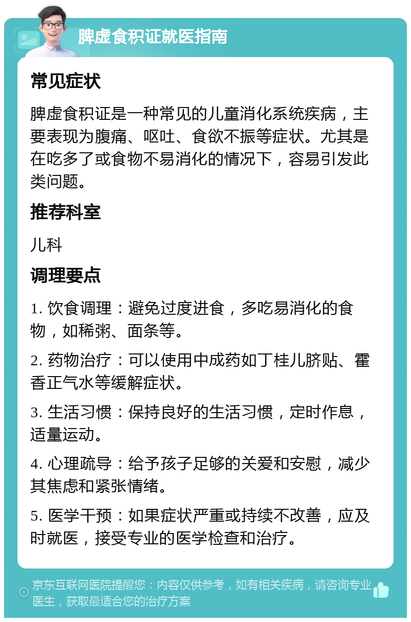 脾虚食积证就医指南 常见症状 脾虚食积证是一种常见的儿童消化系统疾病，主要表现为腹痛、呕吐、食欲不振等症状。尤其是在吃多了或食物不易消化的情况下，容易引发此类问题。 推荐科室 儿科 调理要点 1. 饮食调理：避免过度进食，多吃易消化的食物，如稀粥、面条等。 2. 药物治疗：可以使用中成药如丁桂儿脐贴、霍香正气水等缓解症状。 3. 生活习惯：保持良好的生活习惯，定时作息，适量运动。 4. 心理疏导：给予孩子足够的关爱和安慰，减少其焦虑和紧张情绪。 5. 医学干预：如果症状严重或持续不改善，应及时就医，接受专业的医学检查和治疗。