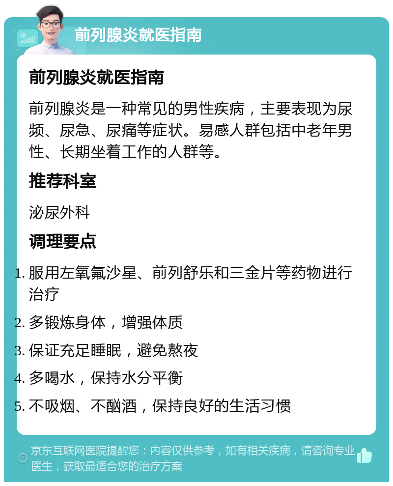 前列腺炎就医指南 前列腺炎就医指南 前列腺炎是一种常见的男性疾病，主要表现为尿频、尿急、尿痛等症状。易感人群包括中老年男性、长期坐着工作的人群等。 推荐科室 泌尿外科 调理要点 服用左氧氟沙星、前列舒乐和三金片等药物进行治疗 多锻炼身体，增强体质 保证充足睡眠，避免熬夜 多喝水，保持水分平衡 不吸烟、不酗酒，保持良好的生活习惯