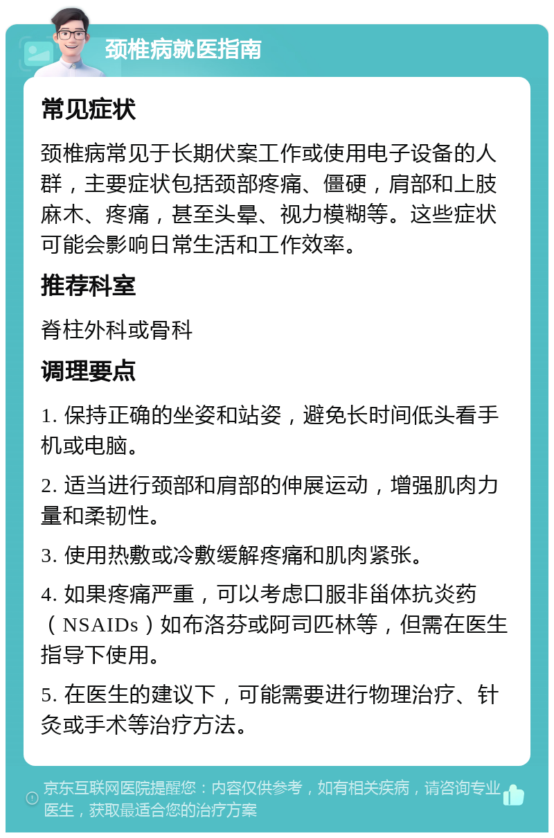 颈椎病就医指南 常见症状 颈椎病常见于长期伏案工作或使用电子设备的人群，主要症状包括颈部疼痛、僵硬，肩部和上肢麻木、疼痛，甚至头晕、视力模糊等。这些症状可能会影响日常生活和工作效率。 推荐科室 脊柱外科或骨科 调理要点 1. 保持正确的坐姿和站姿，避免长时间低头看手机或电脑。 2. 适当进行颈部和肩部的伸展运动，增强肌肉力量和柔韧性。 3. 使用热敷或冷敷缓解疼痛和肌肉紧张。 4. 如果疼痛严重，可以考虑口服非甾体抗炎药（NSAIDs）如布洛芬或阿司匹林等，但需在医生指导下使用。 5. 在医生的建议下，可能需要进行物理治疗、针灸或手术等治疗方法。