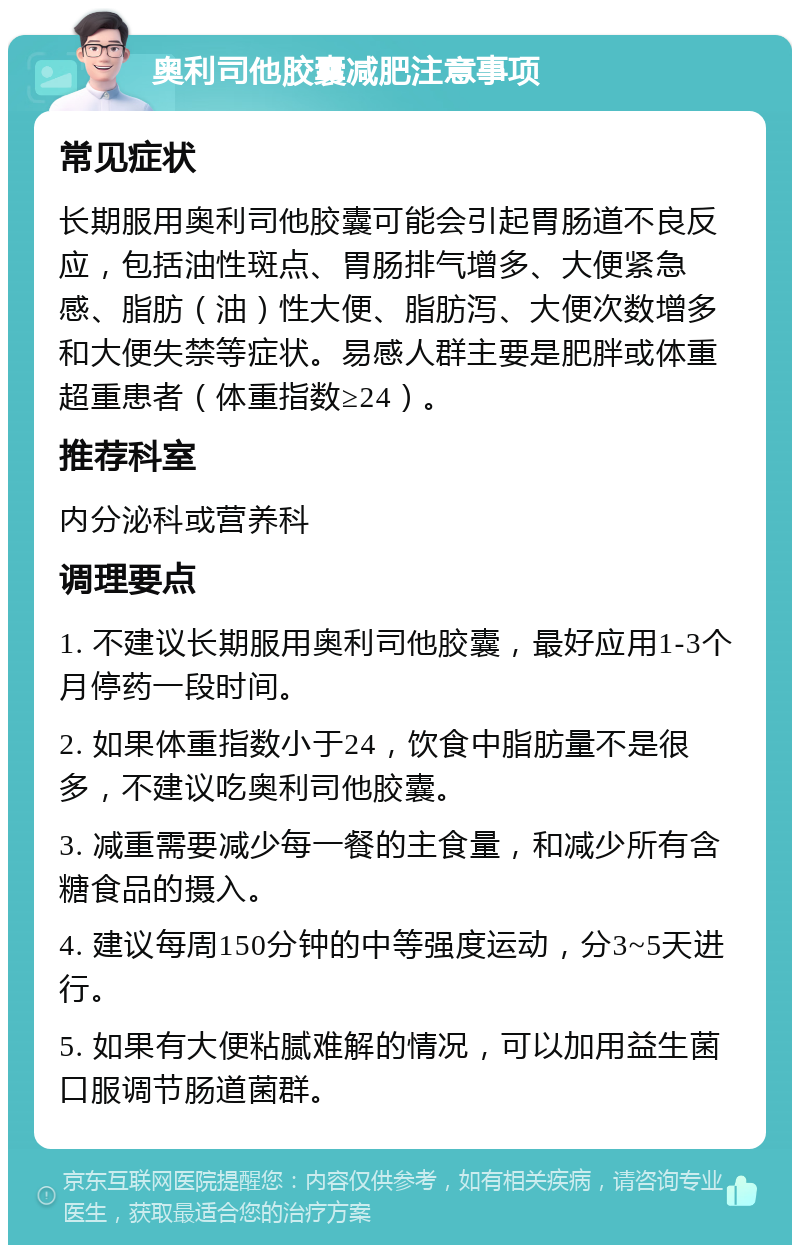 奥利司他胶囊减肥注意事项 常见症状 长期服用奥利司他胶囊可能会引起胃肠道不良反应，包括油性斑点、胃肠排气增多、大便紧急感、脂肪（油）性大便、脂肪泻、大便次数增多和大便失禁等症状。易感人群主要是肥胖或体重超重患者（体重指数≥24）。 推荐科室 内分泌科或营养科 调理要点 1. 不建议长期服用奥利司他胶囊，最好应用1-3个月停药一段时间。 2. 如果体重指数小于24，饮食中脂肪量不是很多，不建议吃奥利司他胶囊。 3. 减重需要减少每一餐的主食量，和减少所有含糖食品的摄入。 4. 建议每周150分钟的中等强度运动，分3~5天进行。 5. 如果有大便粘腻难解的情况，可以加用益生菌口服调节肠道菌群。