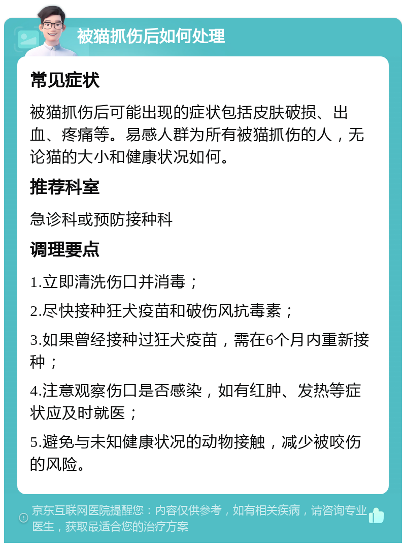 被猫抓伤后如何处理 常见症状 被猫抓伤后可能出现的症状包括皮肤破损、出血、疼痛等。易感人群为所有被猫抓伤的人，无论猫的大小和健康状况如何。 推荐科室 急诊科或预防接种科 调理要点 1.立即清洗伤口并消毒； 2.尽快接种狂犬疫苗和破伤风抗毒素； 3.如果曾经接种过狂犬疫苗，需在6个月内重新接种； 4.注意观察伤口是否感染，如有红肿、发热等症状应及时就医； 5.避免与未知健康状况的动物接触，减少被咬伤的风险。