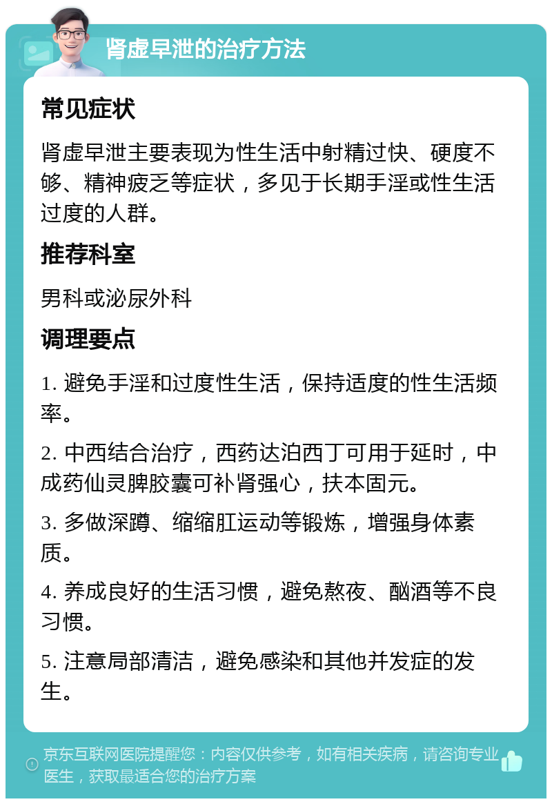 肾虚早泄的治疗方法 常见症状 肾虚早泄主要表现为性生活中射精过快、硬度不够、精神疲乏等症状，多见于长期手淫或性生活过度的人群。 推荐科室 男科或泌尿外科 调理要点 1. 避免手淫和过度性生活，保持适度的性生活频率。 2. 中西结合治疗，西药达泊西丁可用于延时，中成药仙灵脾胶囊可补肾强心，扶本固元。 3. 多做深蹲、缩缩肛运动等锻炼，增强身体素质。 4. 养成良好的生活习惯，避免熬夜、酗酒等不良习惯。 5. 注意局部清洁，避免感染和其他并发症的发生。