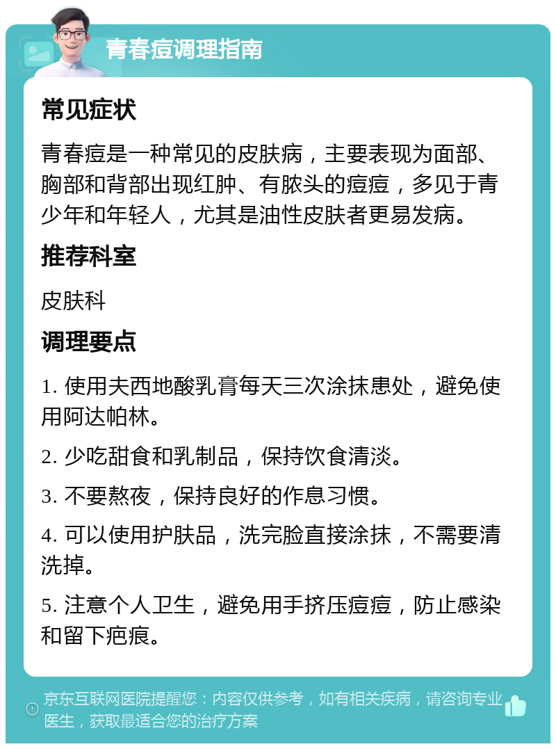 青春痘调理指南 常见症状 青春痘是一种常见的皮肤病，主要表现为面部、胸部和背部出现红肿、有脓头的痘痘，多见于青少年和年轻人，尤其是油性皮肤者更易发病。 推荐科室 皮肤科 调理要点 1. 使用夫西地酸乳膏每天三次涂抹患处，避免使用阿达帕林。 2. 少吃甜食和乳制品，保持饮食清淡。 3. 不要熬夜，保持良好的作息习惯。 4. 可以使用护肤品，洗完脸直接涂抹，不需要清洗掉。 5. 注意个人卫生，避免用手挤压痘痘，防止感染和留下疤痕。