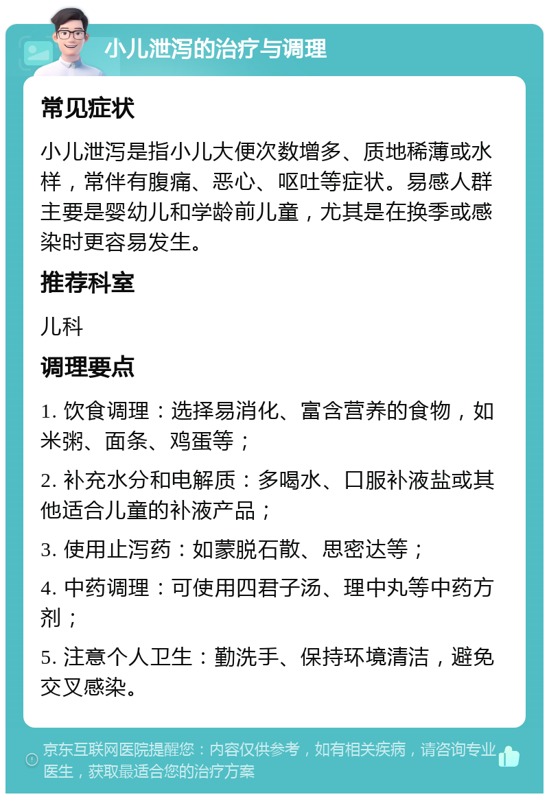 小儿泄泻的治疗与调理 常见症状 小儿泄泻是指小儿大便次数增多、质地稀薄或水样，常伴有腹痛、恶心、呕吐等症状。易感人群主要是婴幼儿和学龄前儿童，尤其是在换季或感染时更容易发生。 推荐科室 儿科 调理要点 1. 饮食调理：选择易消化、富含营养的食物，如米粥、面条、鸡蛋等； 2. 补充水分和电解质：多喝水、口服补液盐或其他适合儿童的补液产品； 3. 使用止泻药：如蒙脱石散、思密达等； 4. 中药调理：可使用四君子汤、理中丸等中药方剂； 5. 注意个人卫生：勤洗手、保持环境清洁，避免交叉感染。