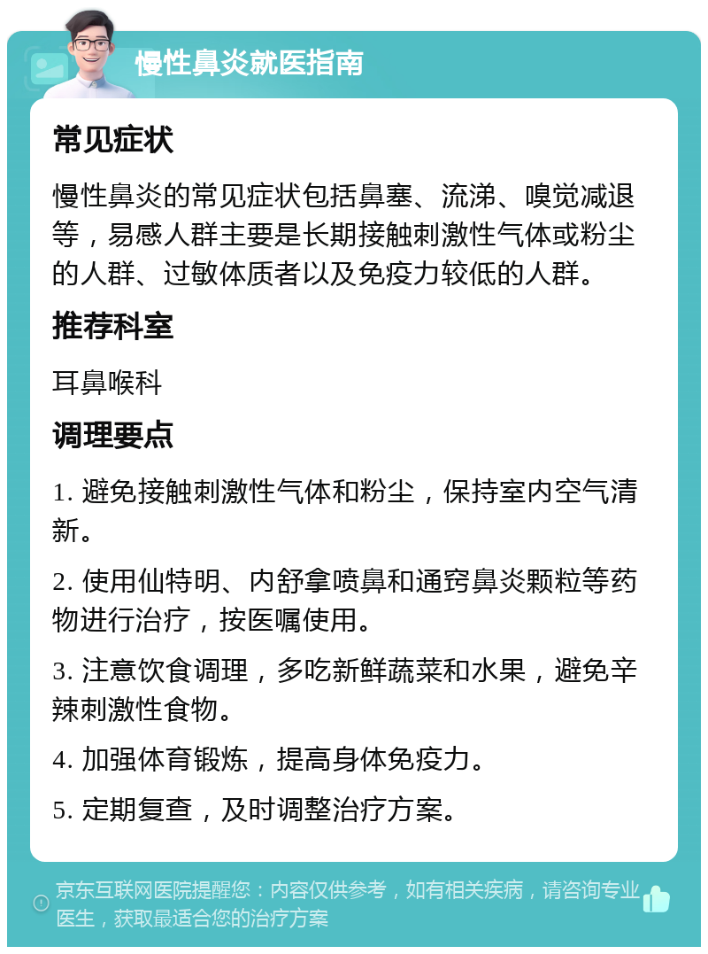 慢性鼻炎就医指南 常见症状 慢性鼻炎的常见症状包括鼻塞、流涕、嗅觉减退等，易感人群主要是长期接触刺激性气体或粉尘的人群、过敏体质者以及免疫力较低的人群。 推荐科室 耳鼻喉科 调理要点 1. 避免接触刺激性气体和粉尘，保持室内空气清新。 2. 使用仙特明、内舒拿喷鼻和通窍鼻炎颗粒等药物进行治疗，按医嘱使用。 3. 注意饮食调理，多吃新鲜蔬菜和水果，避免辛辣刺激性食物。 4. 加强体育锻炼，提高身体免疫力。 5. 定期复查，及时调整治疗方案。