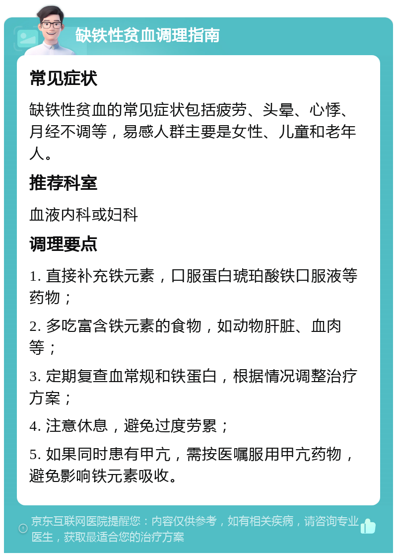 缺铁性贫血调理指南 常见症状 缺铁性贫血的常见症状包括疲劳、头晕、心悸、月经不调等，易感人群主要是女性、儿童和老年人。 推荐科室 血液内科或妇科 调理要点 1. 直接补充铁元素，口服蛋白琥珀酸铁口服液等药物； 2. 多吃富含铁元素的食物，如动物肝脏、血肉等； 3. 定期复查血常规和铁蛋白，根据情况调整治疗方案； 4. 注意休息，避免过度劳累； 5. 如果同时患有甲亢，需按医嘱服用甲亢药物，避免影响铁元素吸收。