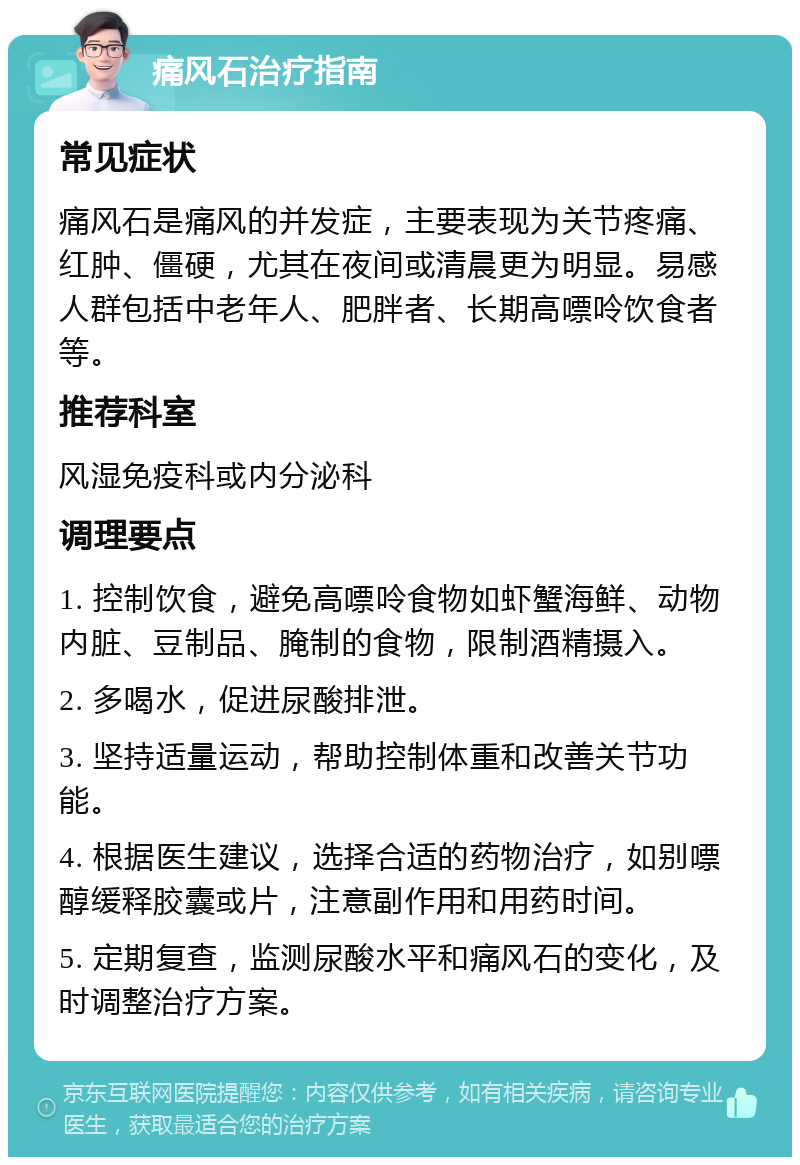 痛风石治疗指南 常见症状 痛风石是痛风的并发症，主要表现为关节疼痛、红肿、僵硬，尤其在夜间或清晨更为明显。易感人群包括中老年人、肥胖者、长期高嘌呤饮食者等。 推荐科室 风湿免疫科或内分泌科 调理要点 1. 控制饮食，避免高嘌呤食物如虾蟹海鲜、动物内脏、豆制品、腌制的食物，限制酒精摄入。 2. 多喝水，促进尿酸排泄。 3. 坚持适量运动，帮助控制体重和改善关节功能。 4. 根据医生建议，选择合适的药物治疗，如别嘌醇缓释胶囊或片，注意副作用和用药时间。 5. 定期复查，监测尿酸水平和痛风石的变化，及时调整治疗方案。