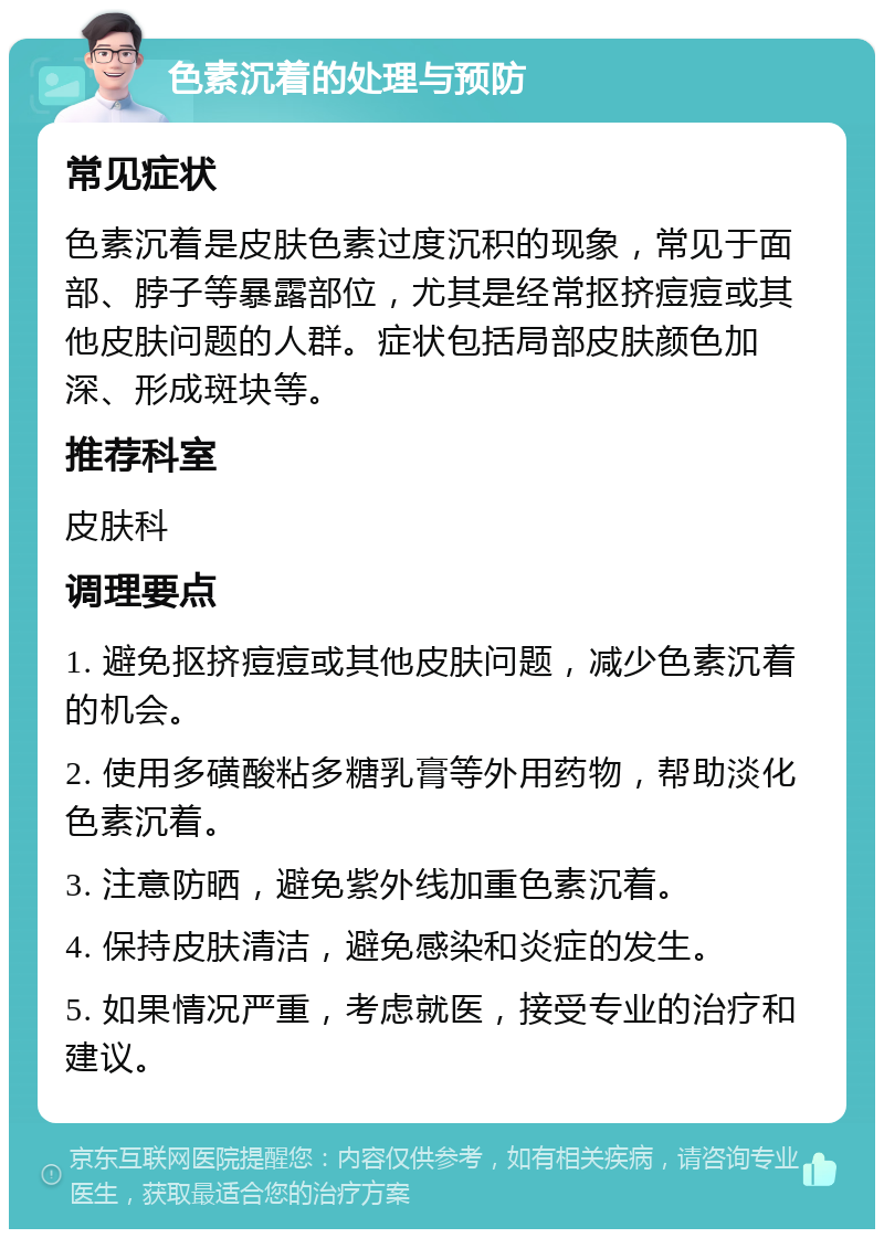 色素沉着的处理与预防 常见症状 色素沉着是皮肤色素过度沉积的现象，常见于面部、脖子等暴露部位，尤其是经常抠挤痘痘或其他皮肤问题的人群。症状包括局部皮肤颜色加深、形成斑块等。 推荐科室 皮肤科 调理要点 1. 避免抠挤痘痘或其他皮肤问题，减少色素沉着的机会。 2. 使用多磺酸粘多糖乳膏等外用药物，帮助淡化色素沉着。 3. 注意防晒，避免紫外线加重色素沉着。 4. 保持皮肤清洁，避免感染和炎症的发生。 5. 如果情况严重，考虑就医，接受专业的治疗和建议。