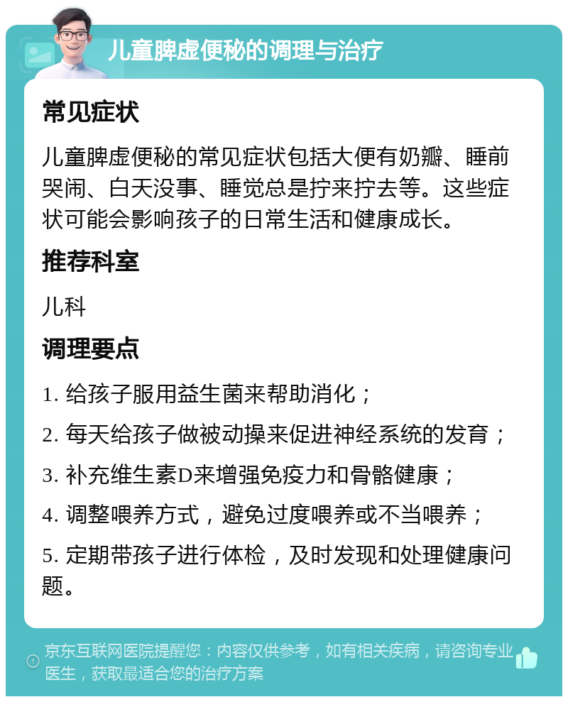 儿童脾虚便秘的调理与治疗 常见症状 儿童脾虚便秘的常见症状包括大便有奶瓣、睡前哭闹、白天没事、睡觉总是拧来拧去等。这些症状可能会影响孩子的日常生活和健康成长。 推荐科室 儿科 调理要点 1. 给孩子服用益生菌来帮助消化； 2. 每天给孩子做被动操来促进神经系统的发育； 3. 补充维生素D来增强免疫力和骨骼健康； 4. 调整喂养方式，避免过度喂养或不当喂养； 5. 定期带孩子进行体检，及时发现和处理健康问题。