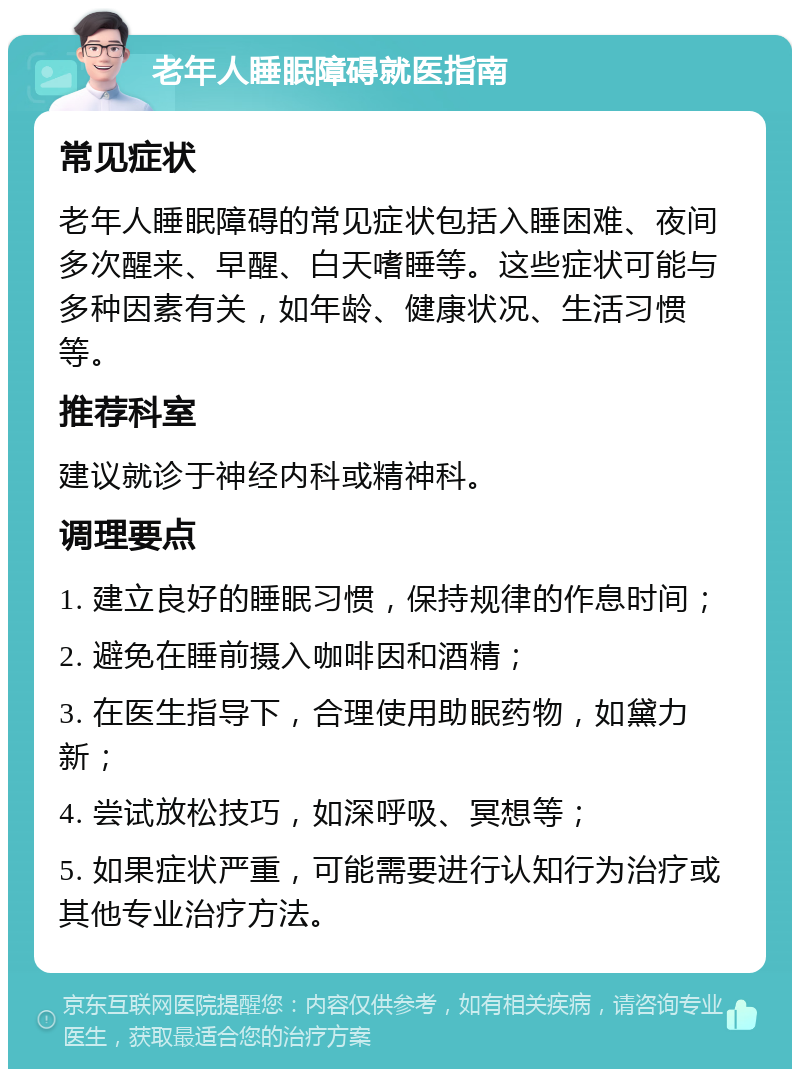 老年人睡眠障碍就医指南 常见症状 老年人睡眠障碍的常见症状包括入睡困难、夜间多次醒来、早醒、白天嗜睡等。这些症状可能与多种因素有关，如年龄、健康状况、生活习惯等。 推荐科室 建议就诊于神经内科或精神科。 调理要点 1. 建立良好的睡眠习惯，保持规律的作息时间； 2. 避免在睡前摄入咖啡因和酒精； 3. 在医生指导下，合理使用助眠药物，如黛力新； 4. 尝试放松技巧，如深呼吸、冥想等； 5. 如果症状严重，可能需要进行认知行为治疗或其他专业治疗方法。