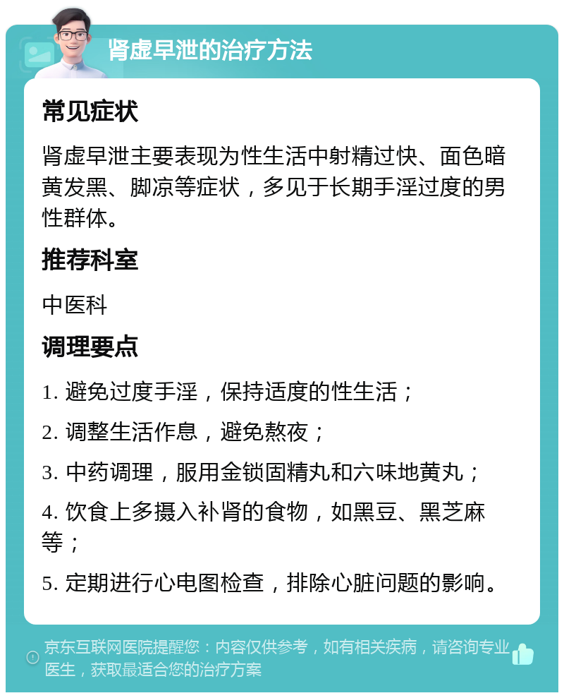 肾虚早泄的治疗方法 常见症状 肾虚早泄主要表现为性生活中射精过快、面色暗黄发黑、脚凉等症状，多见于长期手淫过度的男性群体。 推荐科室 中医科 调理要点 1. 避免过度手淫，保持适度的性生活； 2. 调整生活作息，避免熬夜； 3. 中药调理，服用金锁固精丸和六味地黄丸； 4. 饮食上多摄入补肾的食物，如黑豆、黑芝麻等； 5. 定期进行心电图检查，排除心脏问题的影响。