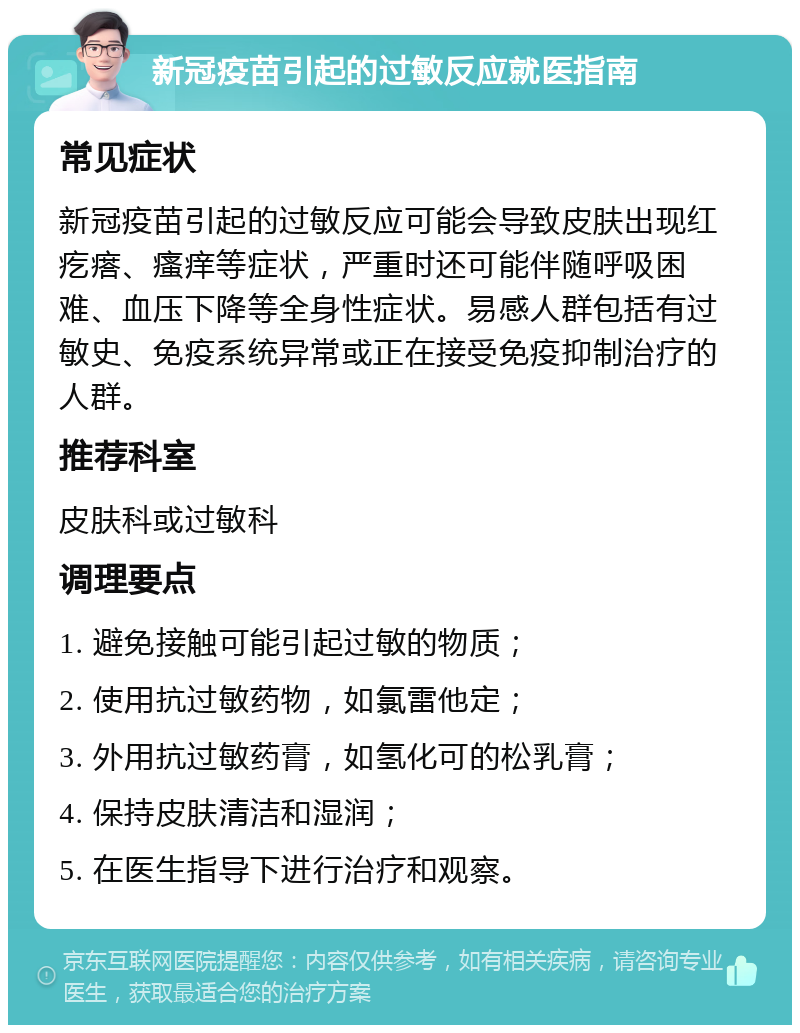 新冠疫苗引起的过敏反应就医指南 常见症状 新冠疫苗引起的过敏反应可能会导致皮肤出现红疙瘩、瘙痒等症状，严重时还可能伴随呼吸困难、血压下降等全身性症状。易感人群包括有过敏史、免疫系统异常或正在接受免疫抑制治疗的人群。 推荐科室 皮肤科或过敏科 调理要点 1. 避免接触可能引起过敏的物质； 2. 使用抗过敏药物，如氯雷他定； 3. 外用抗过敏药膏，如氢化可的松乳膏； 4. 保持皮肤清洁和湿润； 5. 在医生指导下进行治疗和观察。