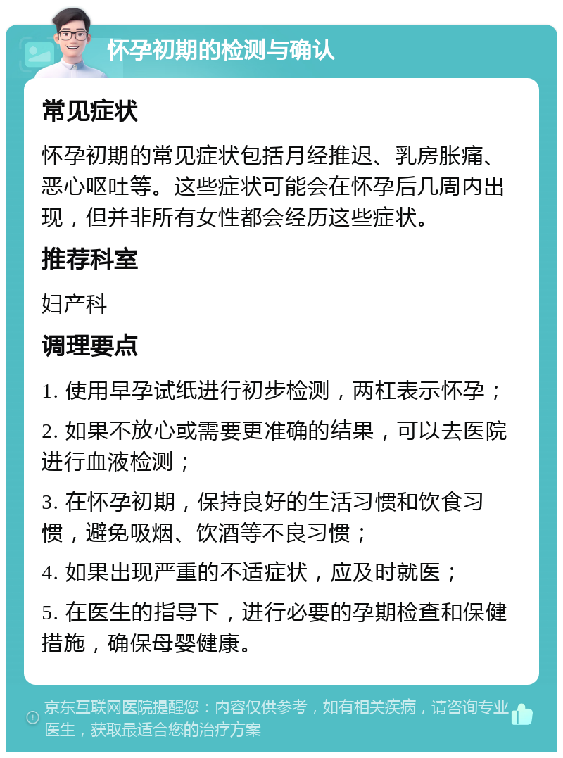 怀孕初期的检测与确认 常见症状 怀孕初期的常见症状包括月经推迟、乳房胀痛、恶心呕吐等。这些症状可能会在怀孕后几周内出现，但并非所有女性都会经历这些症状。 推荐科室 妇产科 调理要点 1. 使用早孕试纸进行初步检测，两杠表示怀孕； 2. 如果不放心或需要更准确的结果，可以去医院进行血液检测； 3. 在怀孕初期，保持良好的生活习惯和饮食习惯，避免吸烟、饮酒等不良习惯； 4. 如果出现严重的不适症状，应及时就医； 5. 在医生的指导下，进行必要的孕期检查和保健措施，确保母婴健康。