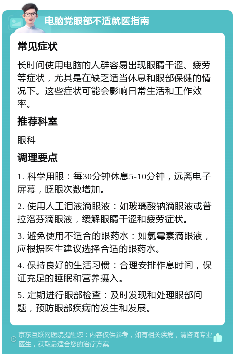 电脑党眼部不适就医指南 常见症状 长时间使用电脑的人群容易出现眼睛干涩、疲劳等症状，尤其是在缺乏适当休息和眼部保健的情况下。这些症状可能会影响日常生活和工作效率。 推荐科室 眼科 调理要点 1. 科学用眼：每30分钟休息5-10分钟，远离电子屏幕，眨眼次数增加。 2. 使用人工泪液滴眼液：如玻璃酸钠滴眼液或普拉洛芬滴眼液，缓解眼睛干涩和疲劳症状。 3. 避免使用不适合的眼药水：如氯霉素滴眼液，应根据医生建议选择合适的眼药水。 4. 保持良好的生活习惯：合理安排作息时间，保证充足的睡眠和营养摄入。 5. 定期进行眼部检查：及时发现和处理眼部问题，预防眼部疾病的发生和发展。