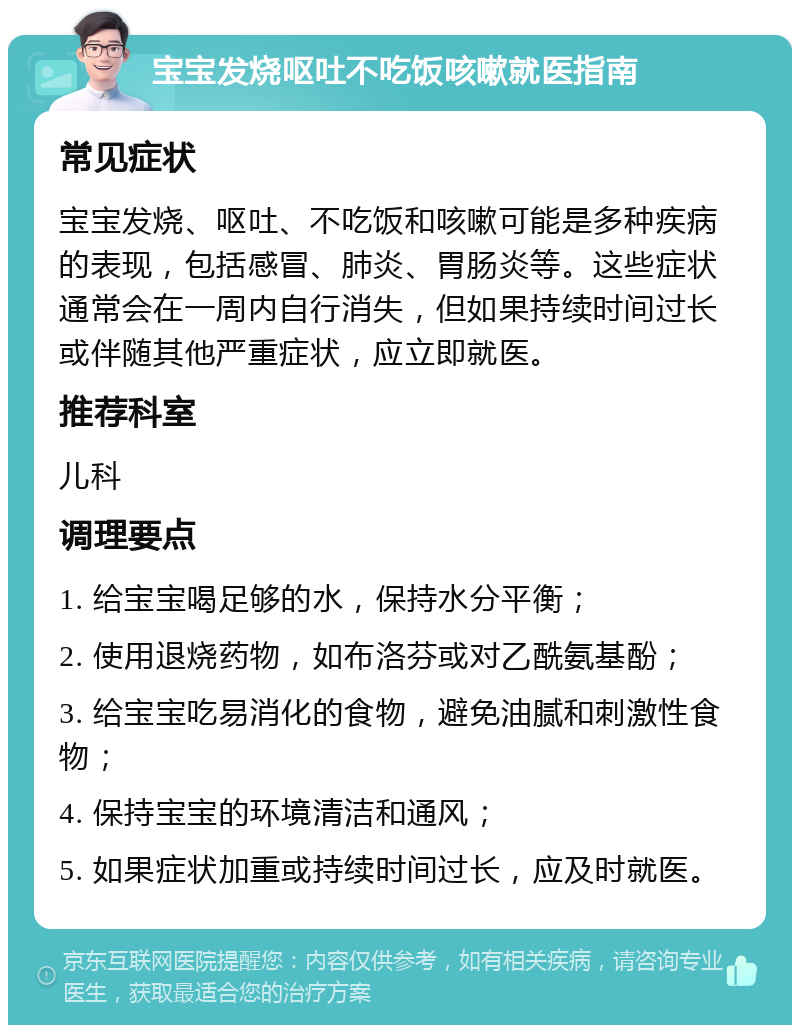 宝宝发烧呕吐不吃饭咳嗽就医指南 常见症状 宝宝发烧、呕吐、不吃饭和咳嗽可能是多种疾病的表现，包括感冒、肺炎、胃肠炎等。这些症状通常会在一周内自行消失，但如果持续时间过长或伴随其他严重症状，应立即就医。 推荐科室 儿科 调理要点 1. 给宝宝喝足够的水，保持水分平衡； 2. 使用退烧药物，如布洛芬或对乙酰氨基酚； 3. 给宝宝吃易消化的食物，避免油腻和刺激性食物； 4. 保持宝宝的环境清洁和通风； 5. 如果症状加重或持续时间过长，应及时就医。