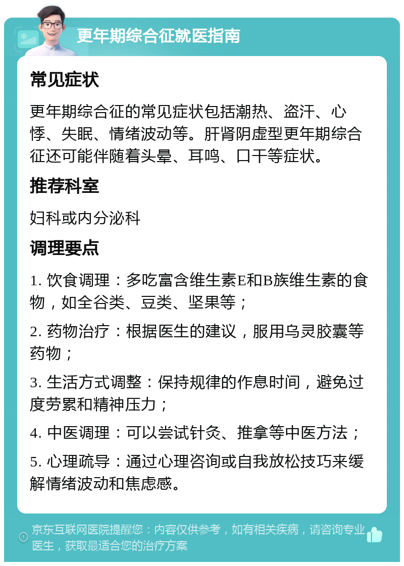 更年期综合征就医指南 常见症状 更年期综合征的常见症状包括潮热、盗汗、心悸、失眠、情绪波动等。肝肾阴虚型更年期综合征还可能伴随着头晕、耳鸣、口干等症状。 推荐科室 妇科或内分泌科 调理要点 1. 饮食调理：多吃富含维生素E和B族维生素的食物，如全谷类、豆类、坚果等； 2. 药物治疗：根据医生的建议，服用乌灵胶囊等药物； 3. 生活方式调整：保持规律的作息时间，避免过度劳累和精神压力； 4. 中医调理：可以尝试针灸、推拿等中医方法； 5. 心理疏导：通过心理咨询或自我放松技巧来缓解情绪波动和焦虑感。