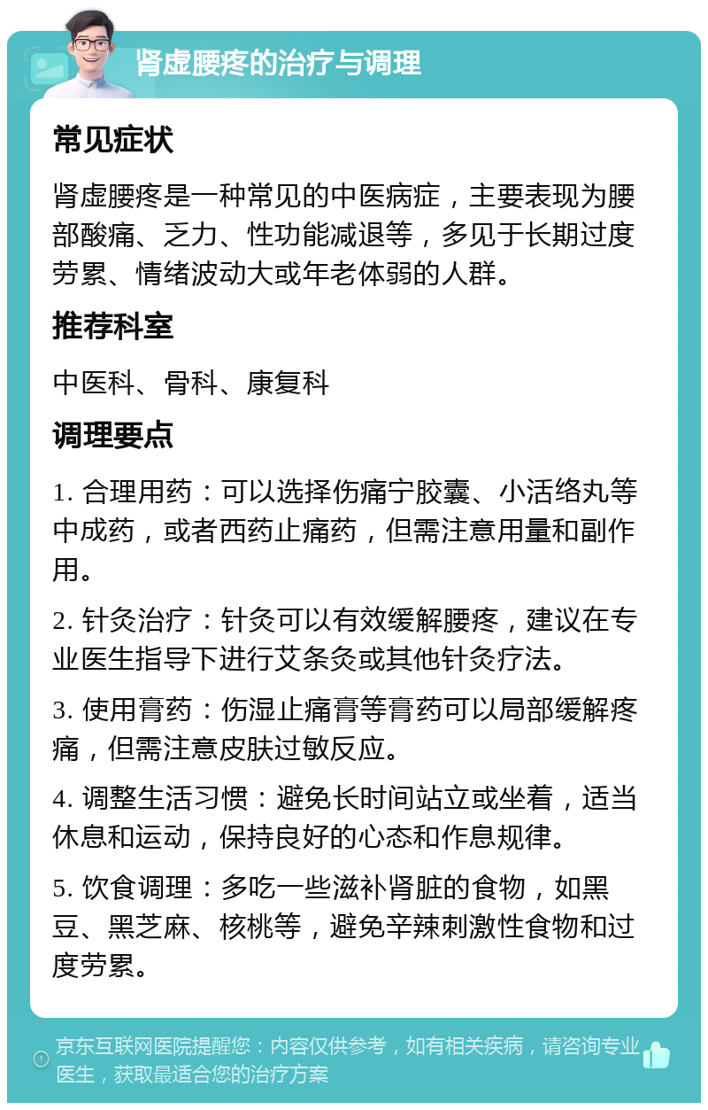 肾虚腰疼的治疗与调理 常见症状 肾虚腰疼是一种常见的中医病症，主要表现为腰部酸痛、乏力、性功能减退等，多见于长期过度劳累、情绪波动大或年老体弱的人群。 推荐科室 中医科、骨科、康复科 调理要点 1. 合理用药：可以选择伤痛宁胶囊、小活络丸等中成药，或者西药止痛药，但需注意用量和副作用。 2. 针灸治疗：针灸可以有效缓解腰疼，建议在专业医生指导下进行艾条灸或其他针灸疗法。 3. 使用膏药：伤湿止痛膏等膏药可以局部缓解疼痛，但需注意皮肤过敏反应。 4. 调整生活习惯：避免长时间站立或坐着，适当休息和运动，保持良好的心态和作息规律。 5. 饮食调理：多吃一些滋补肾脏的食物，如黑豆、黑芝麻、核桃等，避免辛辣刺激性食物和过度劳累。