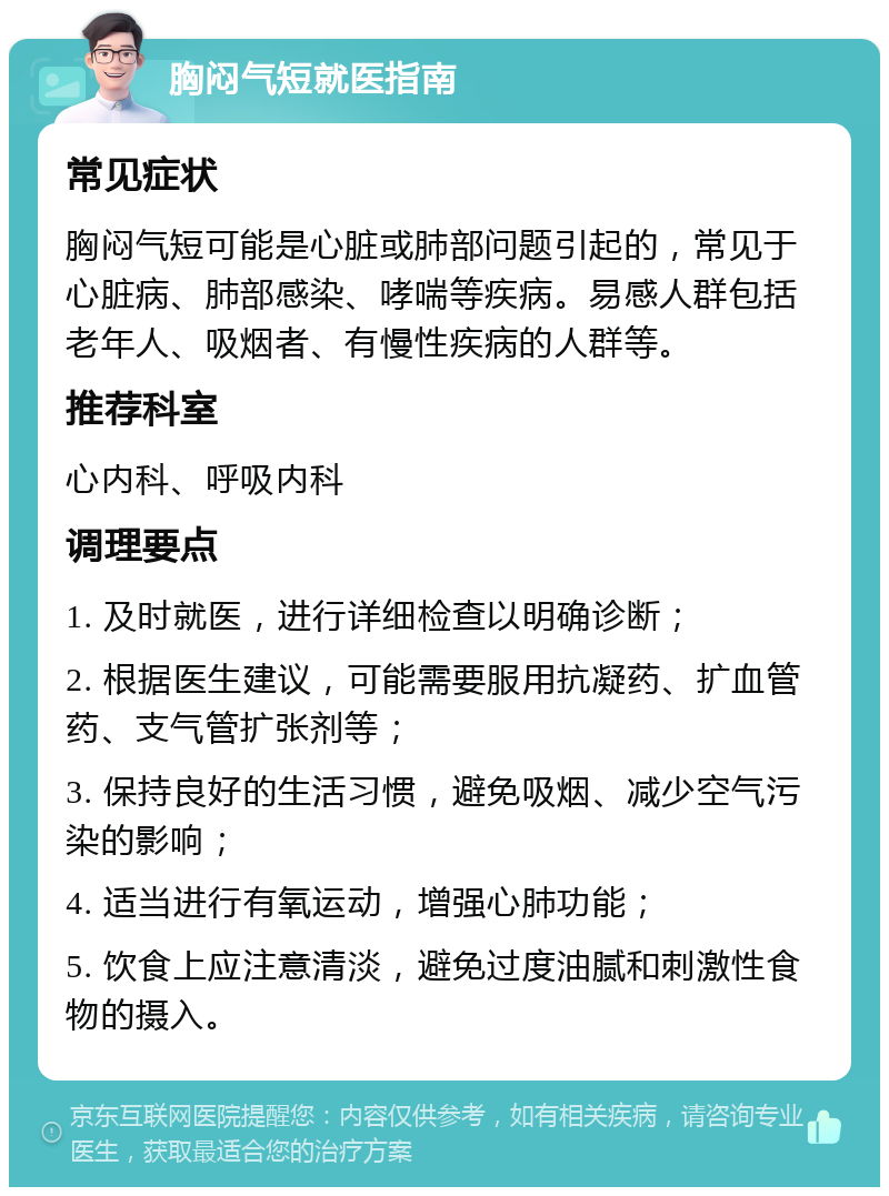 胸闷气短就医指南 常见症状 胸闷气短可能是心脏或肺部问题引起的，常见于心脏病、肺部感染、哮喘等疾病。易感人群包括老年人、吸烟者、有慢性疾病的人群等。 推荐科室 心内科、呼吸内科 调理要点 1. 及时就医，进行详细检查以明确诊断； 2. 根据医生建议，可能需要服用抗凝药、扩血管药、支气管扩张剂等； 3. 保持良好的生活习惯，避免吸烟、减少空气污染的影响； 4. 适当进行有氧运动，增强心肺功能； 5. 饮食上应注意清淡，避免过度油腻和刺激性食物的摄入。