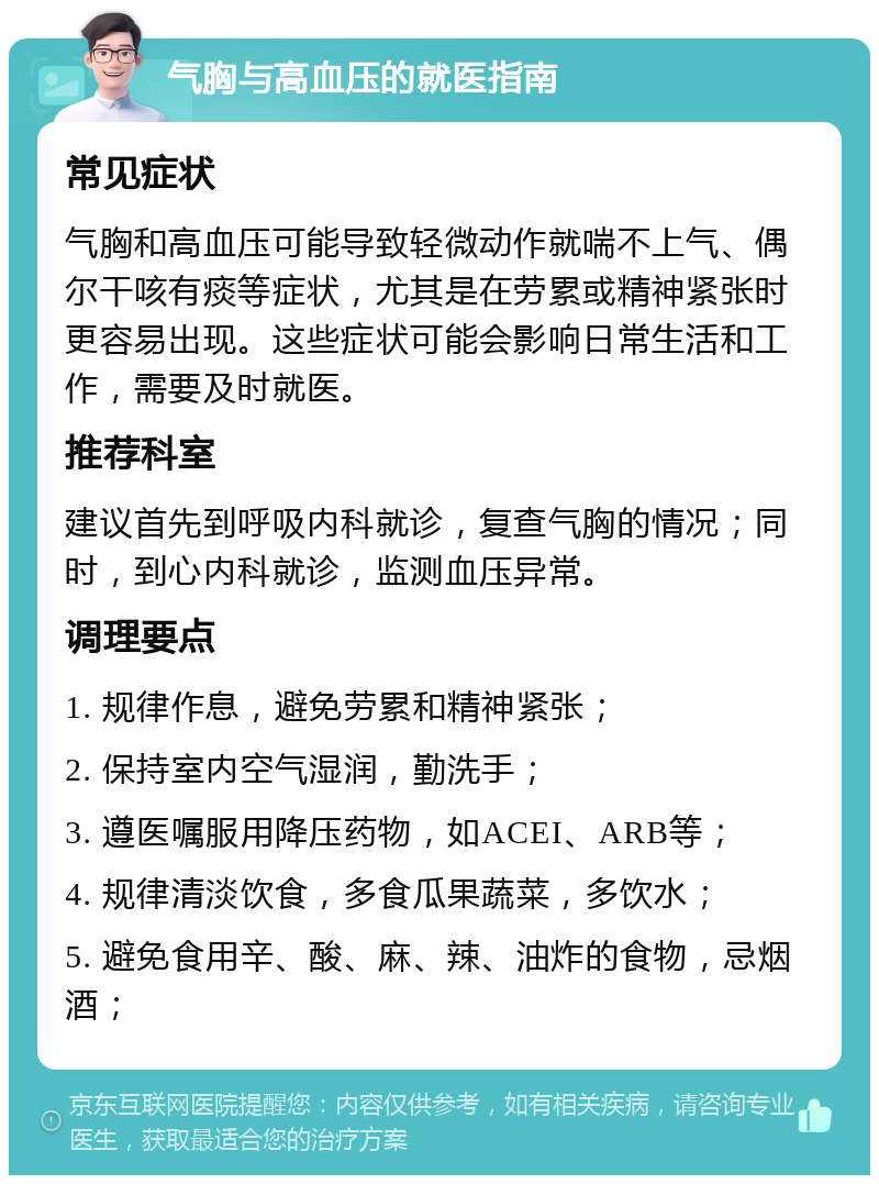 气胸与高血压的就医指南 常见症状 气胸和高血压可能导致轻微动作就喘不上气、偶尔干咳有痰等症状，尤其是在劳累或精神紧张时更容易出现。这些症状可能会影响日常生活和工作，需要及时就医。 推荐科室 建议首先到呼吸内科就诊，复查气胸的情况；同时，到心内科就诊，监测血压异常。 调理要点 1. 规律作息，避免劳累和精神紧张； 2. 保持室内空气湿润，勤洗手； 3. 遵医嘱服用降压药物，如ACEI、ARB等； 4. 规律清淡饮食，多食瓜果蔬菜，多饮水； 5. 避免食用辛、酸、麻、辣、油炸的食物，忌烟酒；