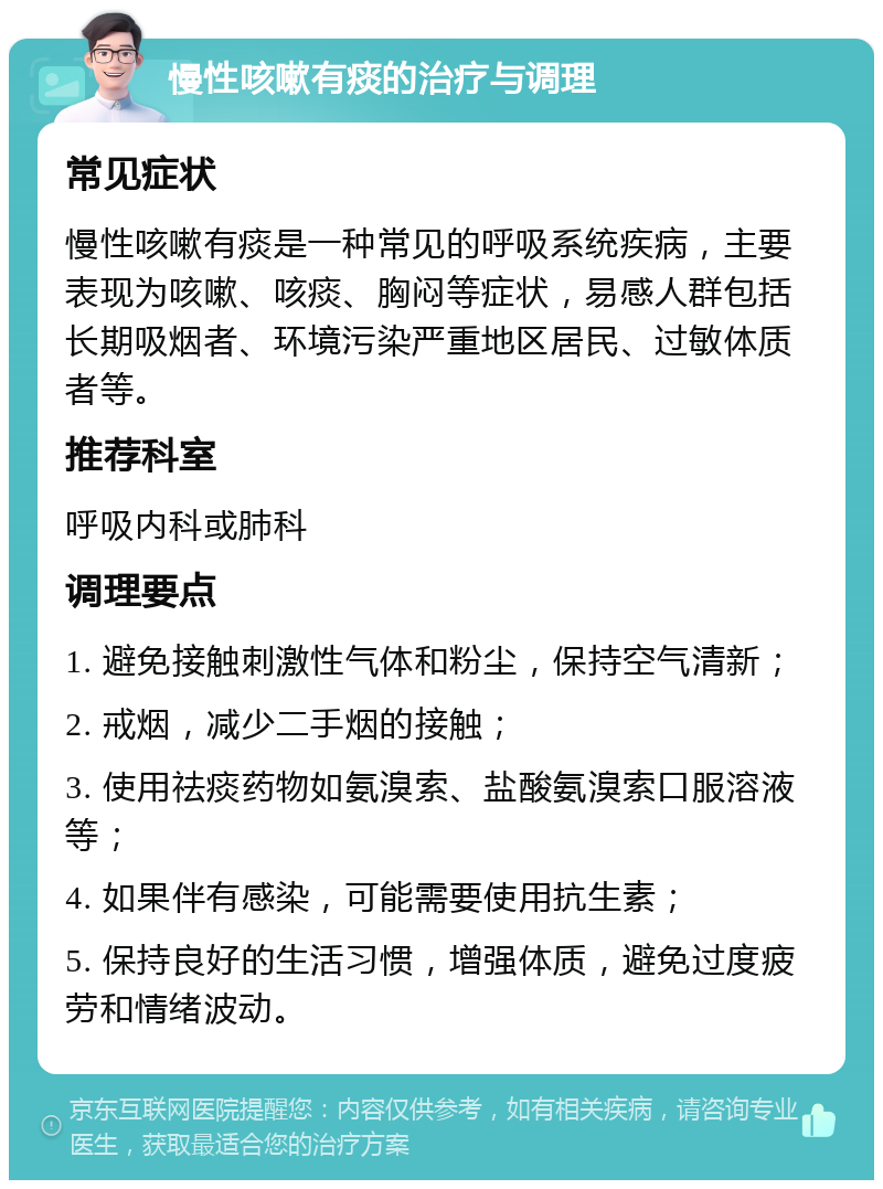 慢性咳嗽有痰的治疗与调理 常见症状 慢性咳嗽有痰是一种常见的呼吸系统疾病，主要表现为咳嗽、咳痰、胸闷等症状，易感人群包括长期吸烟者、环境污染严重地区居民、过敏体质者等。 推荐科室 呼吸内科或肺科 调理要点 1. 避免接触刺激性气体和粉尘，保持空气清新； 2. 戒烟，减少二手烟的接触； 3. 使用祛痰药物如氨溴索、盐酸氨溴索口服溶液等； 4. 如果伴有感染，可能需要使用抗生素； 5. 保持良好的生活习惯，增强体质，避免过度疲劳和情绪波动。