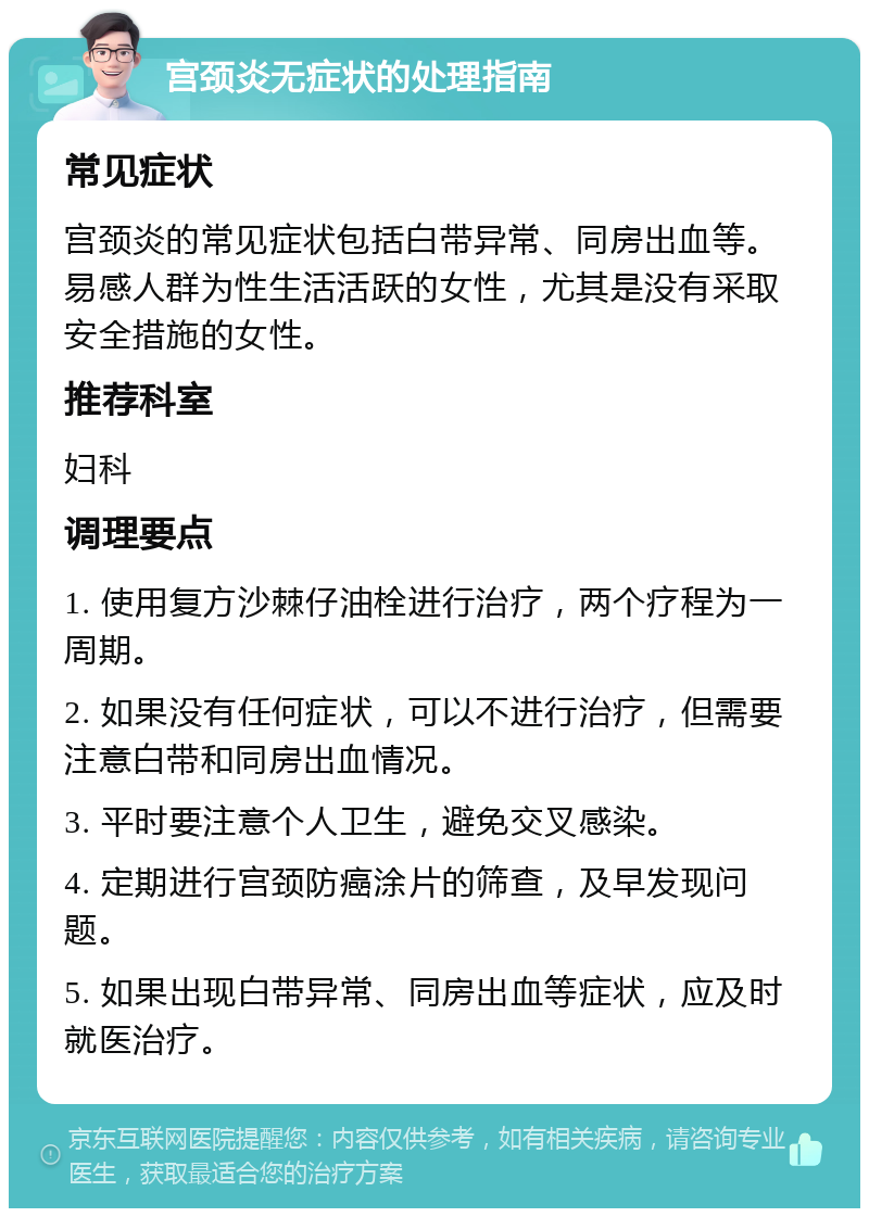 宫颈炎无症状的处理指南 常见症状 宫颈炎的常见症状包括白带异常、同房出血等。易感人群为性生活活跃的女性，尤其是没有采取安全措施的女性。 推荐科室 妇科 调理要点 1. 使用复方沙棘仔油栓进行治疗，两个疗程为一周期。 2. 如果没有任何症状，可以不进行治疗，但需要注意白带和同房出血情况。 3. 平时要注意个人卫生，避免交叉感染。 4. 定期进行宫颈防癌涂片的筛查，及早发现问题。 5. 如果出现白带异常、同房出血等症状，应及时就医治疗。