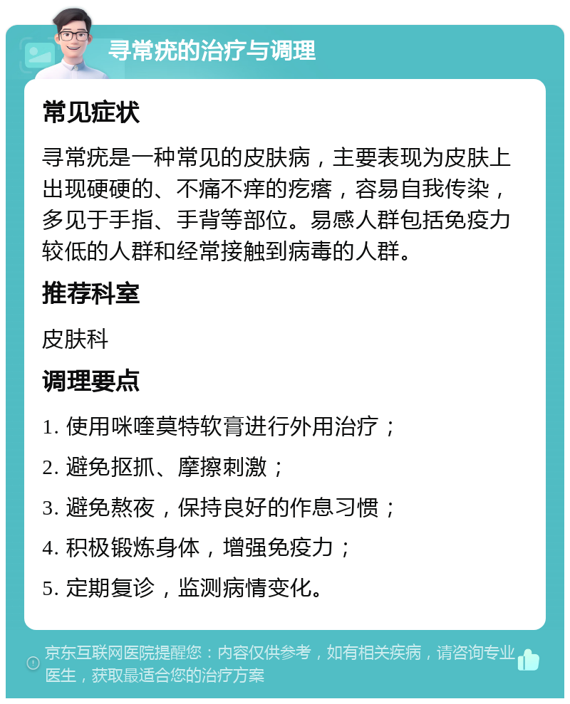 寻常疣的治疗与调理 常见症状 寻常疣是一种常见的皮肤病，主要表现为皮肤上出现硬硬的、不痛不痒的疙瘩，容易自我传染，多见于手指、手背等部位。易感人群包括免疫力较低的人群和经常接触到病毒的人群。 推荐科室 皮肤科 调理要点 1. 使用咪喹莫特软膏进行外用治疗； 2. 避免抠抓、摩擦刺激； 3. 避免熬夜，保持良好的作息习惯； 4. 积极锻炼身体，增强免疫力； 5. 定期复诊，监测病情变化。