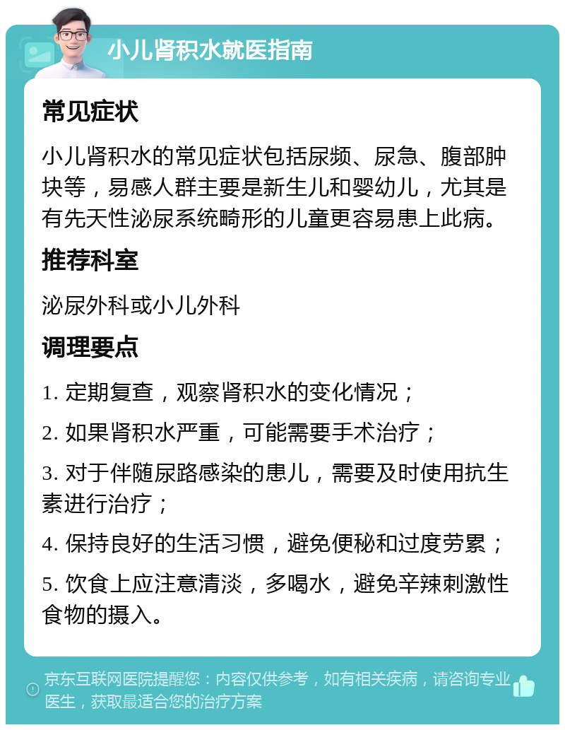 小儿肾积水就医指南 常见症状 小儿肾积水的常见症状包括尿频、尿急、腹部肿块等，易感人群主要是新生儿和婴幼儿，尤其是有先天性泌尿系统畸形的儿童更容易患上此病。 推荐科室 泌尿外科或小儿外科 调理要点 1. 定期复查，观察肾积水的变化情况； 2. 如果肾积水严重，可能需要手术治疗； 3. 对于伴随尿路感染的患儿，需要及时使用抗生素进行治疗； 4. 保持良好的生活习惯，避免便秘和过度劳累； 5. 饮食上应注意清淡，多喝水，避免辛辣刺激性食物的摄入。