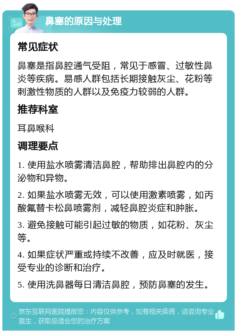 鼻塞的原因与处理 常见症状 鼻塞是指鼻腔通气受阻，常见于感冒、过敏性鼻炎等疾病。易感人群包括长期接触灰尘、花粉等刺激性物质的人群以及免疫力较弱的人群。 推荐科室 耳鼻喉科 调理要点 1. 使用盐水喷雾清洁鼻腔，帮助排出鼻腔内的分泌物和异物。 2. 如果盐水喷雾无效，可以使用激素喷雾，如丙酸氟替卡松鼻喷雾剂，减轻鼻腔炎症和肿胀。 3. 避免接触可能引起过敏的物质，如花粉、灰尘等。 4. 如果症状严重或持续不改善，应及时就医，接受专业的诊断和治疗。 5. 使用洗鼻器每日清洁鼻腔，预防鼻塞的发生。