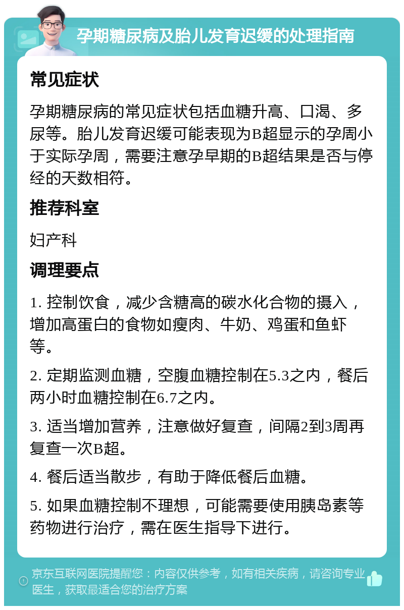 孕期糖尿病及胎儿发育迟缓的处理指南 常见症状 孕期糖尿病的常见症状包括血糖升高、口渴、多尿等。胎儿发育迟缓可能表现为B超显示的孕周小于实际孕周，需要注意孕早期的B超结果是否与停经的天数相符。 推荐科室 妇产科 调理要点 1. 控制饮食，减少含糖高的碳水化合物的摄入，增加高蛋白的食物如瘦肉、牛奶、鸡蛋和鱼虾等。 2. 定期监测血糖，空腹血糖控制在5.3之内，餐后两小时血糖控制在6.7之内。 3. 适当增加营养，注意做好复查，间隔2到3周再复查一次B超。 4. 餐后适当散步，有助于降低餐后血糖。 5. 如果血糖控制不理想，可能需要使用胰岛素等药物进行治疗，需在医生指导下进行。