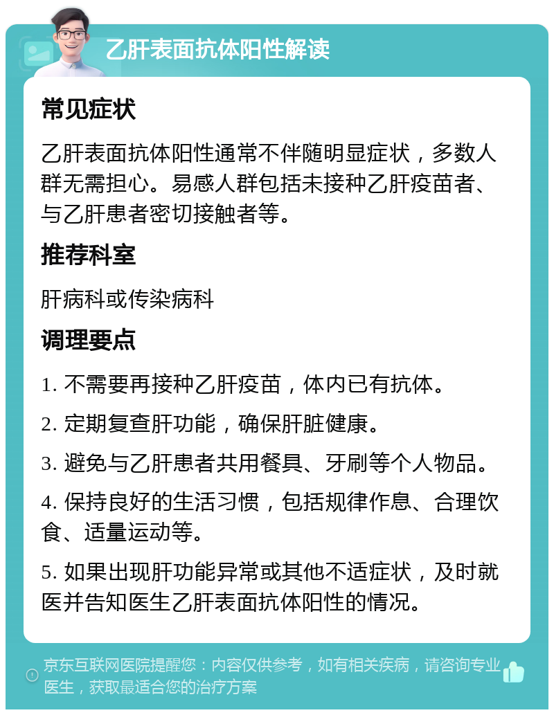 乙肝表面抗体阳性解读 常见症状 乙肝表面抗体阳性通常不伴随明显症状，多数人群无需担心。易感人群包括未接种乙肝疫苗者、与乙肝患者密切接触者等。 推荐科室 肝病科或传染病科 调理要点 1. 不需要再接种乙肝疫苗，体内已有抗体。 2. 定期复查肝功能，确保肝脏健康。 3. 避免与乙肝患者共用餐具、牙刷等个人物品。 4. 保持良好的生活习惯，包括规律作息、合理饮食、适量运动等。 5. 如果出现肝功能异常或其他不适症状，及时就医并告知医生乙肝表面抗体阳性的情况。