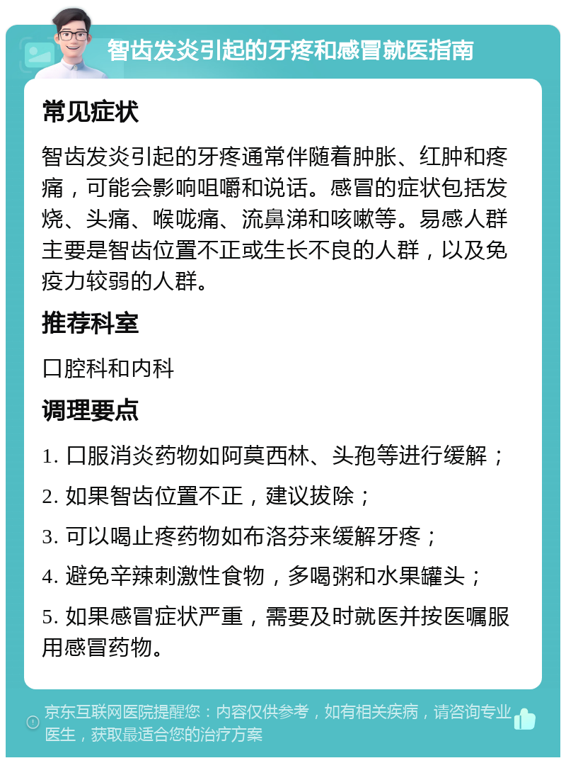 智齿发炎引起的牙疼和感冒就医指南 常见症状 智齿发炎引起的牙疼通常伴随着肿胀、红肿和疼痛，可能会影响咀嚼和说话。感冒的症状包括发烧、头痛、喉咙痛、流鼻涕和咳嗽等。易感人群主要是智齿位置不正或生长不良的人群，以及免疫力较弱的人群。 推荐科室 口腔科和内科 调理要点 1. 口服消炎药物如阿莫西林、头孢等进行缓解； 2. 如果智齿位置不正，建议拔除； 3. 可以喝止疼药物如布洛芬来缓解牙疼； 4. 避免辛辣刺激性食物，多喝粥和水果罐头； 5. 如果感冒症状严重，需要及时就医并按医嘱服用感冒药物。