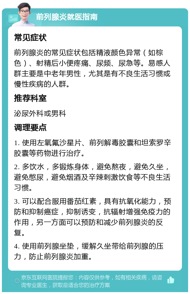 前列腺炎就医指南 常见症状 前列腺炎的常见症状包括精液颜色异常（如棕色）、射精后小便疼痛、尿频、尿急等。易感人群主要是中老年男性，尤其是有不良生活习惯或慢性疾病的人群。 推荐科室 泌尿外科或男科 调理要点 1. 使用左氧氟沙星片、前列解毒胶囊和坦索罗辛胶囊等药物进行治疗。 2. 多饮水，多锻炼身体，避免熬夜，避免久坐，避免憋尿，避免烟酒及辛辣刺激饮食等不良生活习惯。 3. 可以配合服用番茄红素，具有抗氧化能力，预防和抑制癌症，抑制诱变，抗辐射增强免疫力的作用，另一方面可以预防和减少前列腺炎的反复。 4. 使用前列腺坐垫，缓解久坐带给前列腺的压力，防止前列腺炎加重。