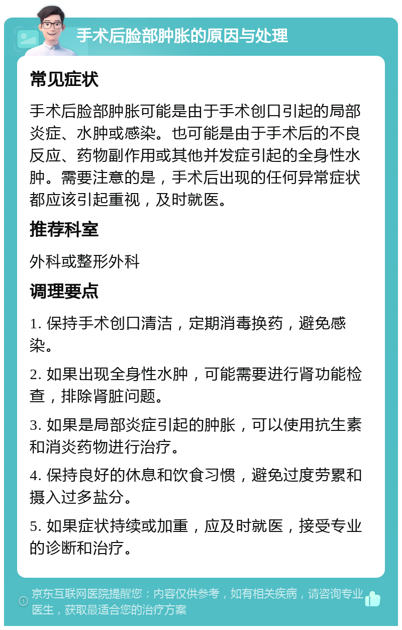 手术后脸部肿胀的原因与处理 常见症状 手术后脸部肿胀可能是由于手术创口引起的局部炎症、水肿或感染。也可能是由于手术后的不良反应、药物副作用或其他并发症引起的全身性水肿。需要注意的是，手术后出现的任何异常症状都应该引起重视，及时就医。 推荐科室 外科或整形外科 调理要点 1. 保持手术创口清洁，定期消毒换药，避免感染。 2. 如果出现全身性水肿，可能需要进行肾功能检查，排除肾脏问题。 3. 如果是局部炎症引起的肿胀，可以使用抗生素和消炎药物进行治疗。 4. 保持良好的休息和饮食习惯，避免过度劳累和摄入过多盐分。 5. 如果症状持续或加重，应及时就医，接受专业的诊断和治疗。