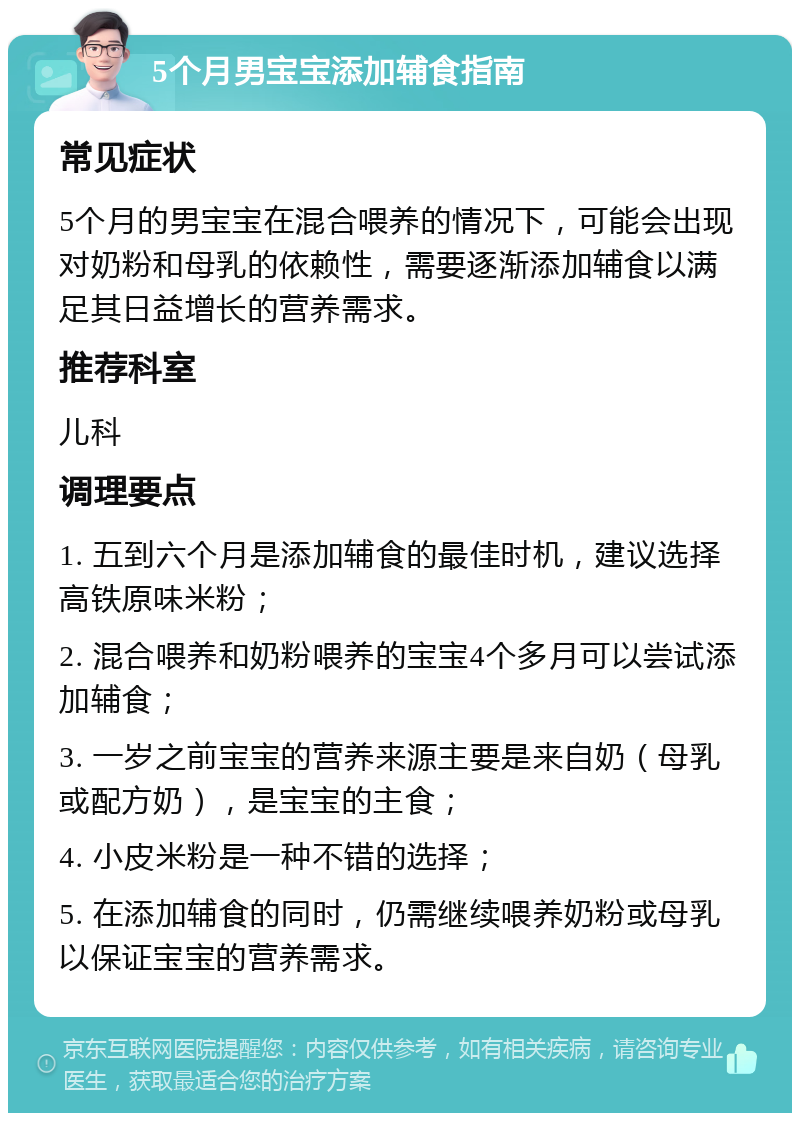 5个月男宝宝添加辅食指南 常见症状 5个月的男宝宝在混合喂养的情况下，可能会出现对奶粉和母乳的依赖性，需要逐渐添加辅食以满足其日益增长的营养需求。 推荐科室 儿科 调理要点 1. 五到六个月是添加辅食的最佳时机，建议选择高铁原味米粉； 2. 混合喂养和奶粉喂养的宝宝4个多月可以尝试添加辅食； 3. 一岁之前宝宝的营养来源主要是来自奶（母乳或配方奶），是宝宝的主食； 4. 小皮米粉是一种不错的选择； 5. 在添加辅食的同时，仍需继续喂养奶粉或母乳以保证宝宝的营养需求。