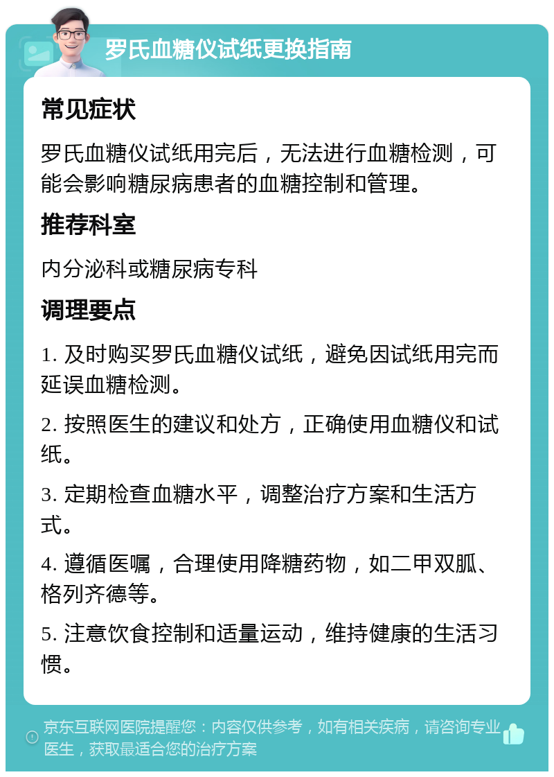 罗氏血糖仪试纸更换指南 常见症状 罗氏血糖仪试纸用完后，无法进行血糖检测，可能会影响糖尿病患者的血糖控制和管理。 推荐科室 内分泌科或糖尿病专科 调理要点 1. 及时购买罗氏血糖仪试纸，避免因试纸用完而延误血糖检测。 2. 按照医生的建议和处方，正确使用血糖仪和试纸。 3. 定期检查血糖水平，调整治疗方案和生活方式。 4. 遵循医嘱，合理使用降糖药物，如二甲双胍、格列齐德等。 5. 注意饮食控制和适量运动，维持健康的生活习惯。