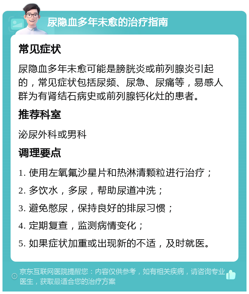 尿隐血多年未愈的治疗指南 常见症状 尿隐血多年未愈可能是膀胱炎或前列腺炎引起的，常见症状包括尿频、尿急、尿痛等，易感人群为有肾结石病史或前列腺钙化灶的患者。 推荐科室 泌尿外科或男科 调理要点 1. 使用左氧氟沙星片和热淋清颗粒进行治疗； 2. 多饮水，多尿，帮助尿道冲洗； 3. 避免憋尿，保持良好的排尿习惯； 4. 定期复查，监测病情变化； 5. 如果症状加重或出现新的不适，及时就医。