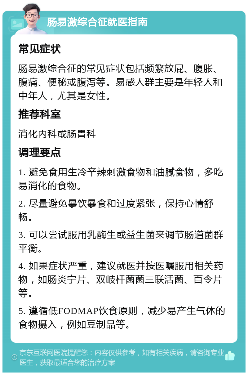 肠易激综合征就医指南 常见症状 肠易激综合征的常见症状包括频繁放屁、腹胀、腹痛、便秘或腹泻等。易感人群主要是年轻人和中年人，尤其是女性。 推荐科室 消化内科或肠胃科 调理要点 1. 避免食用生冷辛辣刺激食物和油腻食物，多吃易消化的食物。 2. 尽量避免暴饮暴食和过度紧张，保持心情舒畅。 3. 可以尝试服用乳酶生或益生菌来调节肠道菌群平衡。 4. 如果症状严重，建议就医并按医嘱服用相关药物，如肠炎宁片、双岐杆菌菌三联活菌、百令片等。 5. 遵循低FODMAP饮食原则，减少易产生气体的食物摄入，例如豆制品等。