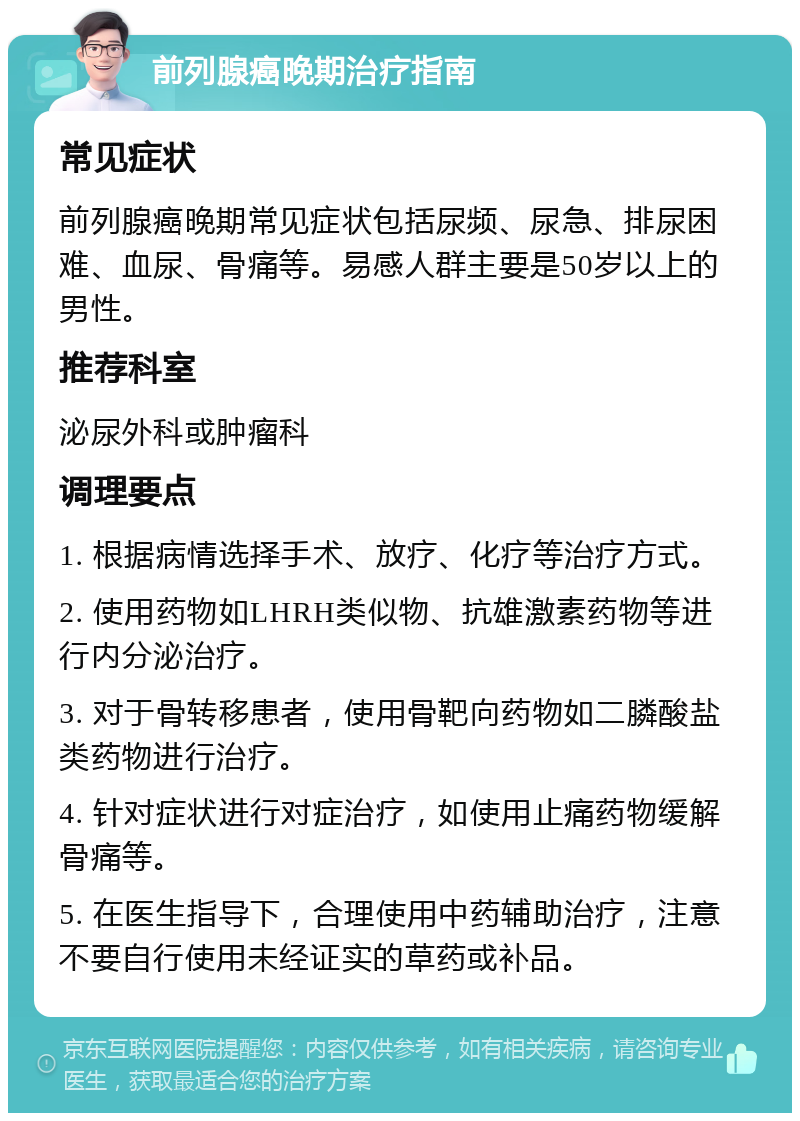 前列腺癌晚期治疗指南 常见症状 前列腺癌晚期常见症状包括尿频、尿急、排尿困难、血尿、骨痛等。易感人群主要是50岁以上的男性。 推荐科室 泌尿外科或肿瘤科 调理要点 1. 根据病情选择手术、放疗、化疗等治疗方式。 2. 使用药物如LHRH类似物、抗雄激素药物等进行内分泌治疗。 3. 对于骨转移患者，使用骨靶向药物如二膦酸盐类药物进行治疗。 4. 针对症状进行对症治疗，如使用止痛药物缓解骨痛等。 5. 在医生指导下，合理使用中药辅助治疗，注意不要自行使用未经证实的草药或补品。