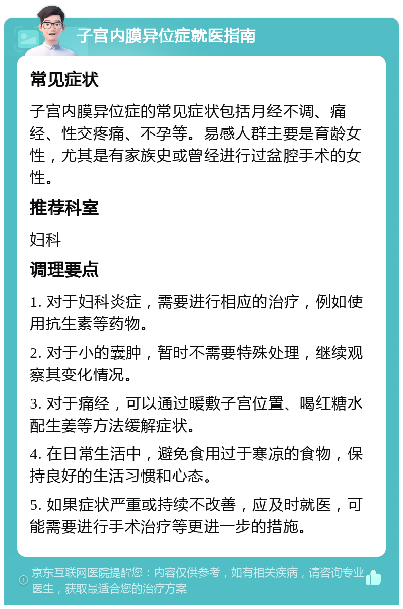 子宫内膜异位症就医指南 常见症状 子宫内膜异位症的常见症状包括月经不调、痛经、性交疼痛、不孕等。易感人群主要是育龄女性，尤其是有家族史或曾经进行过盆腔手术的女性。 推荐科室 妇科 调理要点 1. 对于妇科炎症，需要进行相应的治疗，例如使用抗生素等药物。 2. 对于小的囊肿，暂时不需要特殊处理，继续观察其变化情况。 3. 对于痛经，可以通过暖敷子宫位置、喝红糖水配生姜等方法缓解症状。 4. 在日常生活中，避免食用过于寒凉的食物，保持良好的生活习惯和心态。 5. 如果症状严重或持续不改善，应及时就医，可能需要进行手术治疗等更进一步的措施。