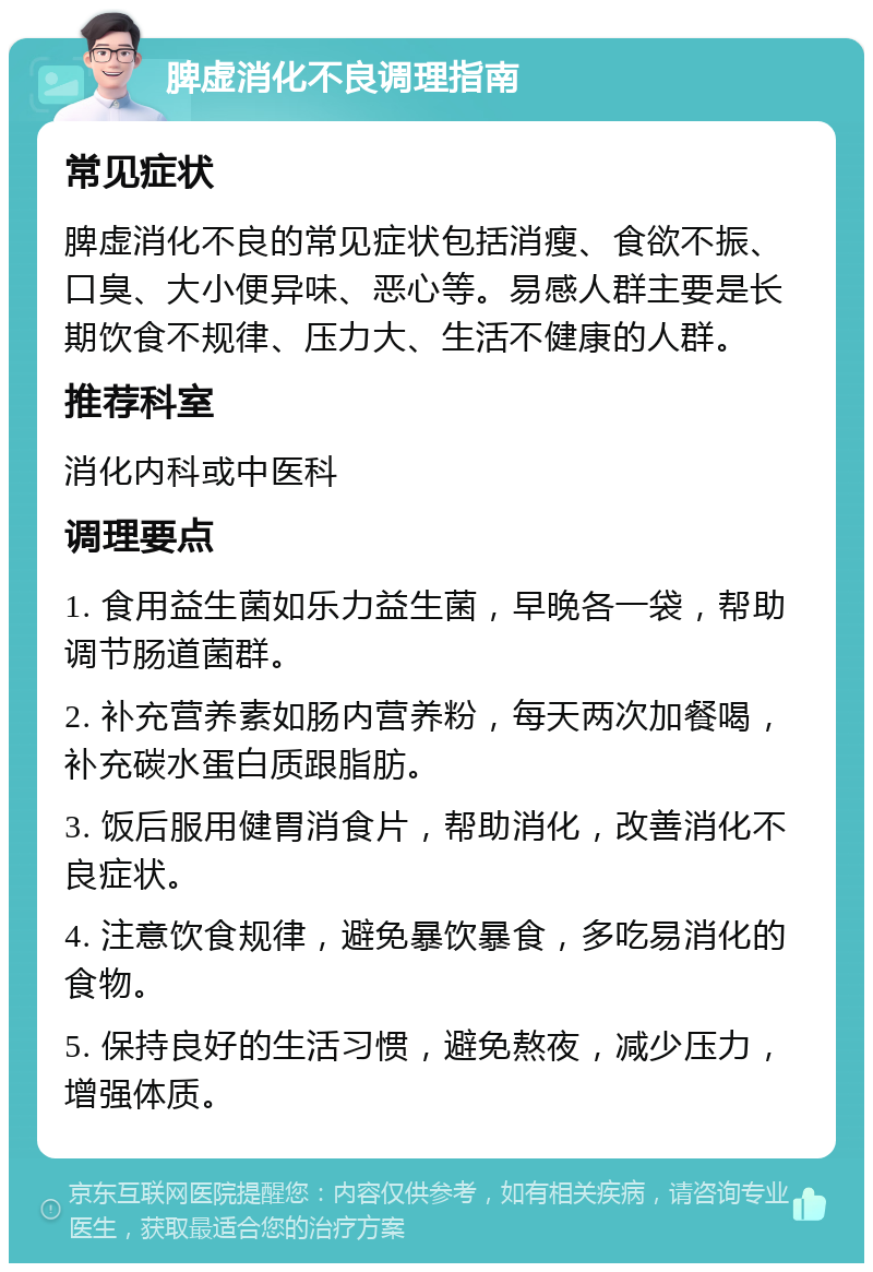 脾虚消化不良调理指南 常见症状 脾虚消化不良的常见症状包括消瘦、食欲不振、口臭、大小便异味、恶心等。易感人群主要是长期饮食不规律、压力大、生活不健康的人群。 推荐科室 消化内科或中医科 调理要点 1. 食用益生菌如乐力益生菌，早晚各一袋，帮助调节肠道菌群。 2. 补充营养素如肠内营养粉，每天两次加餐喝，补充碳水蛋白质跟脂肪。 3. 饭后服用健胃消食片，帮助消化，改善消化不良症状。 4. 注意饮食规律，避免暴饮暴食，多吃易消化的食物。 5. 保持良好的生活习惯，避免熬夜，减少压力，增强体质。