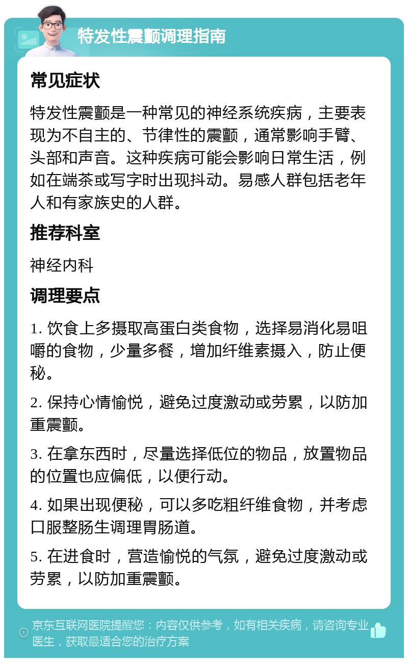 特发性震颤调理指南 常见症状 特发性震颤是一种常见的神经系统疾病，主要表现为不自主的、节律性的震颤，通常影响手臂、头部和声音。这种疾病可能会影响日常生活，例如在端茶或写字时出现抖动。易感人群包括老年人和有家族史的人群。 推荐科室 神经内科 调理要点 1. 饮食上多摄取高蛋白类食物，选择易消化易咀嚼的食物，少量多餐，增加纤维素摄入，防止便秘。 2. 保持心情愉悦，避免过度激动或劳累，以防加重震颤。 3. 在拿东西时，尽量选择低位的物品，放置物品的位置也应偏低，以便行动。 4. 如果出现便秘，可以多吃粗纤维食物，并考虑口服整肠生调理胃肠道。 5. 在进食时，营造愉悦的气氛，避免过度激动或劳累，以防加重震颤。