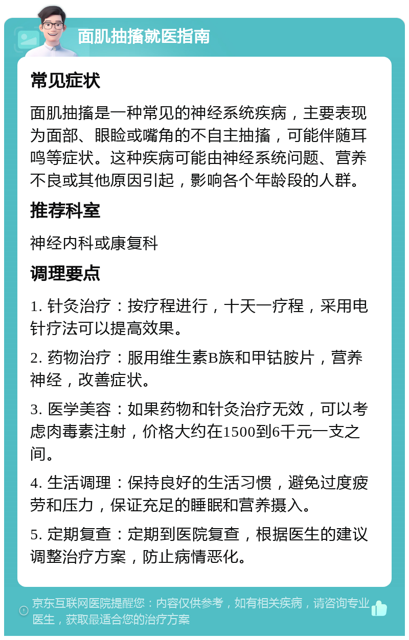 面肌抽搐就医指南 常见症状 面肌抽搐是一种常见的神经系统疾病，主要表现为面部、眼睑或嘴角的不自主抽搐，可能伴随耳鸣等症状。这种疾病可能由神经系统问题、营养不良或其他原因引起，影响各个年龄段的人群。 推荐科室 神经内科或康复科 调理要点 1. 针灸治疗：按疗程进行，十天一疗程，采用电针疗法可以提高效果。 2. 药物治疗：服用维生素B族和甲钴胺片，营养神经，改善症状。 3. 医学美容：如果药物和针灸治疗无效，可以考虑肉毒素注射，价格大约在1500到6千元一支之间。 4. 生活调理：保持良好的生活习惯，避免过度疲劳和压力，保证充足的睡眠和营养摄入。 5. 定期复查：定期到医院复查，根据医生的建议调整治疗方案，防止病情恶化。