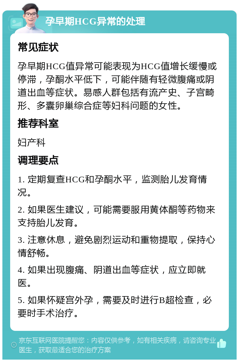 孕早期HCG异常的处理 常见症状 孕早期HCG值异常可能表现为HCG值增长缓慢或停滞，孕酮水平低下，可能伴随有轻微腹痛或阴道出血等症状。易感人群包括有流产史、子宫畸形、多囊卵巢综合症等妇科问题的女性。 推荐科室 妇产科 调理要点 1. 定期复查HCG和孕酮水平，监测胎儿发育情况。 2. 如果医生建议，可能需要服用黄体酮等药物来支持胎儿发育。 3. 注意休息，避免剧烈运动和重物提取，保持心情舒畅。 4. 如果出现腹痛、阴道出血等症状，应立即就医。 5. 如果怀疑宫外孕，需要及时进行B超检查，必要时手术治疗。