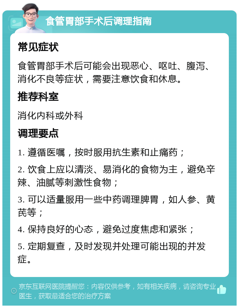 食管胃部手术后调理指南 常见症状 食管胃部手术后可能会出现恶心、呕吐、腹泻、消化不良等症状，需要注意饮食和休息。 推荐科室 消化内科或外科 调理要点 1. 遵循医嘱，按时服用抗生素和止痛药； 2. 饮食上应以清淡、易消化的食物为主，避免辛辣、油腻等刺激性食物； 3. 可以适量服用一些中药调理脾胃，如人参、黄芪等； 4. 保持良好的心态，避免过度焦虑和紧张； 5. 定期复查，及时发现并处理可能出现的并发症。