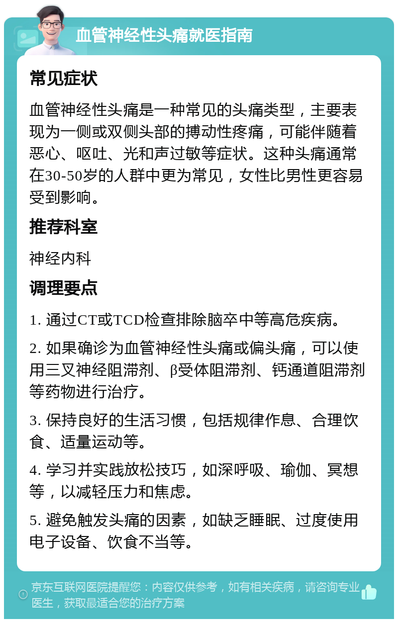 血管神经性头痛就医指南 常见症状 血管神经性头痛是一种常见的头痛类型，主要表现为一侧或双侧头部的搏动性疼痛，可能伴随着恶心、呕吐、光和声过敏等症状。这种头痛通常在30-50岁的人群中更为常见，女性比男性更容易受到影响。 推荐科室 神经内科 调理要点 1. 通过CT或TCD检查排除脑卒中等高危疾病。 2. 如果确诊为血管神经性头痛或偏头痛，可以使用三叉神经阻滞剂、β受体阻滞剂、钙通道阻滞剂等药物进行治疗。 3. 保持良好的生活习惯，包括规律作息、合理饮食、适量运动等。 4. 学习并实践放松技巧，如深呼吸、瑜伽、冥想等，以减轻压力和焦虑。 5. 避免触发头痛的因素，如缺乏睡眠、过度使用电子设备、饮食不当等。